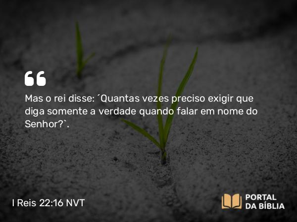 I Reis 22:16 NVT - Mas o rei disse: “Quantas vezes preciso exigir que diga somente a verdade quando falar em nome do SENHOR?”.