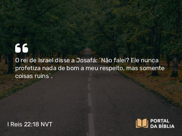 I Reis 22:18 NVT - O rei de Israel disse a Josafá: “Não falei? Ele nunca profetiza nada de bom a meu respeito, mas somente coisas ruins”.