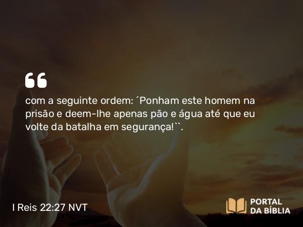 I Reis 22:27 NVT - com a seguinte ordem: ‘Ponham este homem na prisão e deem-lhe apenas pão e água até que eu volte da batalha em segurança!’”.