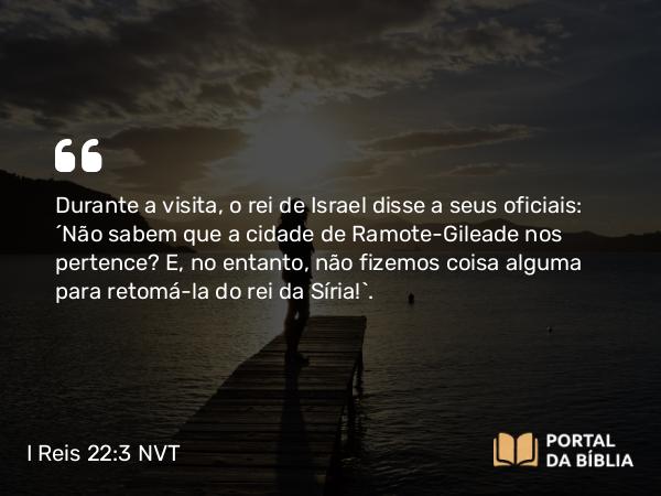 I Reis 22:3 NVT - Durante a visita, o rei de Israel disse a seus oficiais: “Não sabem que a cidade de Ramote-Gileade nos pertence? E, no entanto, não fizemos coisa alguma para retomá-la do rei da Síria!”.