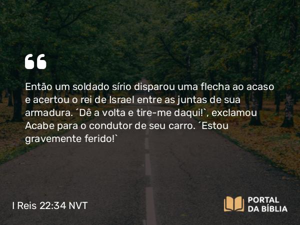 I Reis 22:34 NVT - Então um soldado sírio disparou uma flecha ao acaso e acertou o rei de Israel entre as juntas de sua armadura. “Dê a volta e tire-me daqui!”, exclamou Acabe para o condutor de seu carro. “Estou gravemente ferido!”