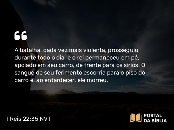 I Reis 22:35 NVT - A batalha, cada vez mais violenta, prosseguiu durante todo o dia, e o rei permaneceu em pé, apoiado em seu carro, de frente para os sírios. O sangue de seu ferimento escorria para o piso do carro e, ao entardecer, ele morreu.