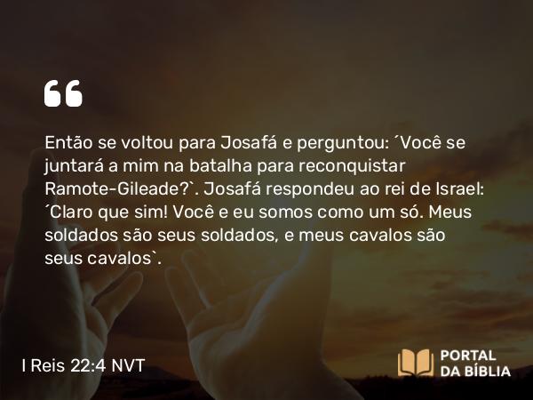 I Reis 22:4 NVT - Então se voltou para Josafá e perguntou: “Você se juntará a mim na batalha para reconquistar Ramote-Gileade?”. Josafá respondeu ao rei de Israel: “Claro que sim! Você e eu somos como um só. Meus soldados são seus soldados, e meus cavalos são seus cavalos”.