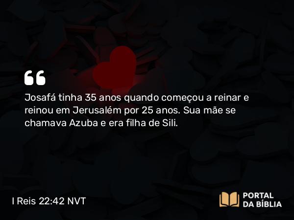 I Reis 22:42 NVT - Josafá tinha 35 anos quando começou a reinar e reinou em Jerusalém por 25 anos. Sua mãe se chamava Azuba e era filha de Sili.