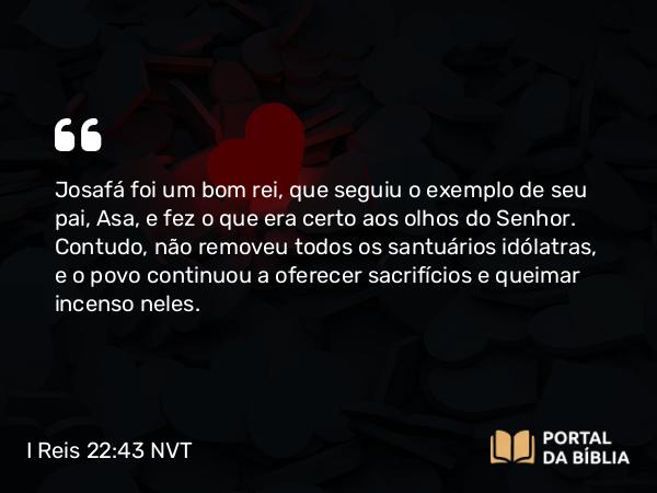 I Reis 22:43 NVT - Josafá foi um bom rei, que seguiu o exemplo de seu pai, Asa, e fez o que era certo aos olhos do SENHOR. Contudo, não removeu todos os santuários idólatras, e o povo continuou a oferecer sacrifícios e queimar incenso neles.