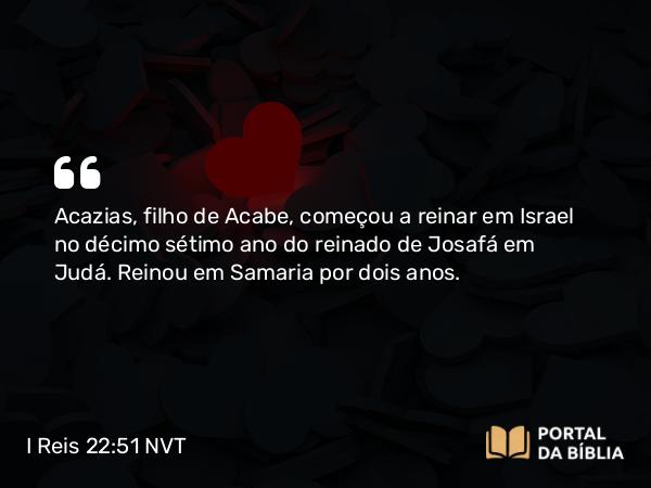 I Reis 22:51 NVT - Acazias, filho de Acabe, começou a reinar em Israel no décimo sétimo ano do reinado de Josafá em Judá. Reinou em Samaria por dois anos.