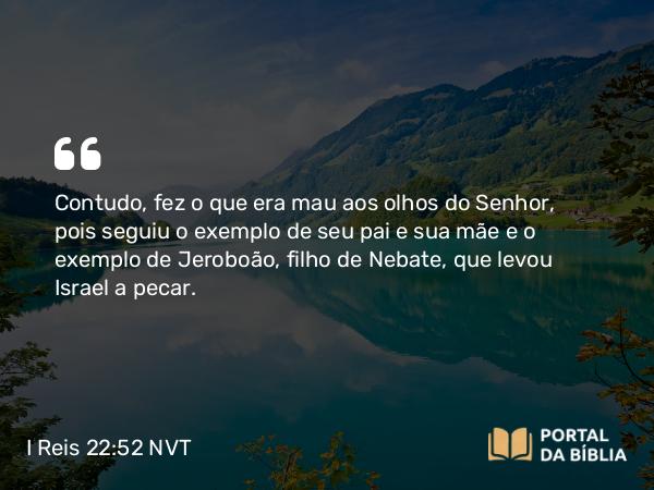 I Reis 22:52 NVT - Contudo, fez o que era mau aos olhos do SENHOR, pois seguiu o exemplo de seu pai e sua mãe e o exemplo de Jeroboão, filho de Nebate, que levou Israel a pecar.