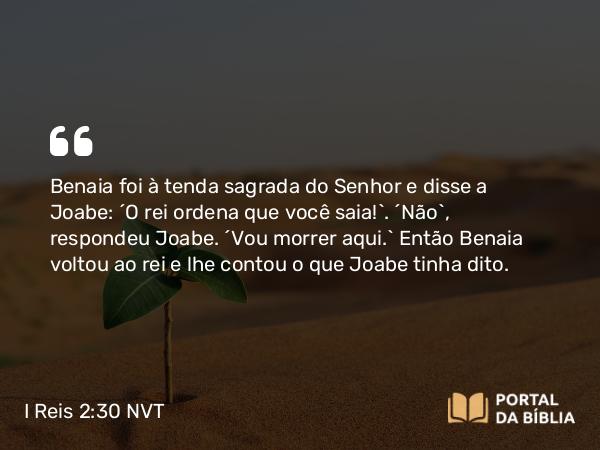 I Reis 2:30 NVT - Benaia foi à tenda sagrada do SENHOR e disse a Joabe: “O rei ordena que você saia!”. “Não”, respondeu Joabe. “Vou morrer aqui.” Então Benaia voltou ao rei e lhe contou o que Joabe tinha dito.