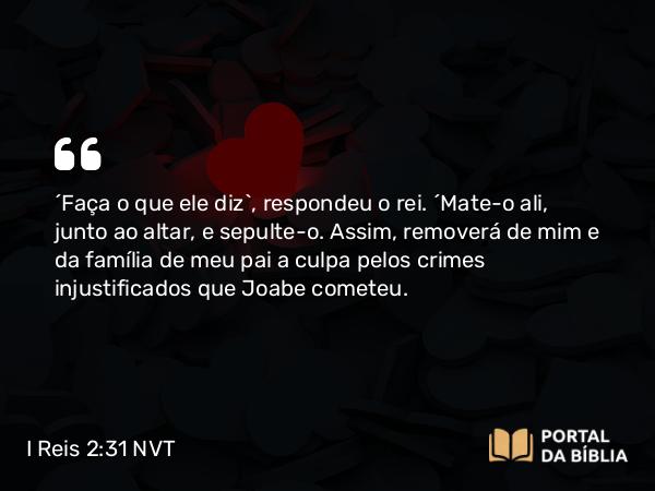 I Reis 2:31-32 NVT - “Faça o que ele diz”, respondeu o rei. “Mate-o ali, junto ao altar, e sepulte-o. Assim, removerá de mim e da família de meu pai a culpa pelos crimes injustificados que Joabe cometeu.