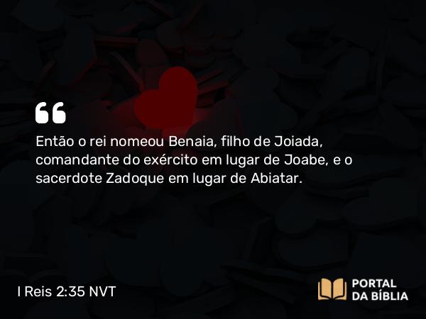 I Reis 2:35 NVT - Então o rei nomeou Benaia, filho de Joiada, comandante do exército em lugar de Joabe, e o sacerdote Zadoque em lugar de Abiatar.