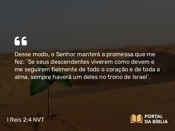 I Reis 2:4 NVT - Desse modo, o SENHOR manterá a promessa que me fez: ‘Se seus descendentes viverem como devem e me seguirem fielmente de todo o coração e de toda a alma, sempre haverá um deles no trono de Israel’.