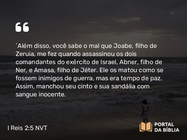 I Reis 2:5 NVT - “Além disso, você sabe o mal que Joabe, filho de Zeruia, me fez quando assassinou os dois comandantes do exército de Israel, Abner, filho de Ner, e Amasa, filho de Jéter. Ele os matou como se fossem inimigos de guerra, mas era tempo de paz. Assim, manchou seu cinto e sua sandália com sangue inocente.