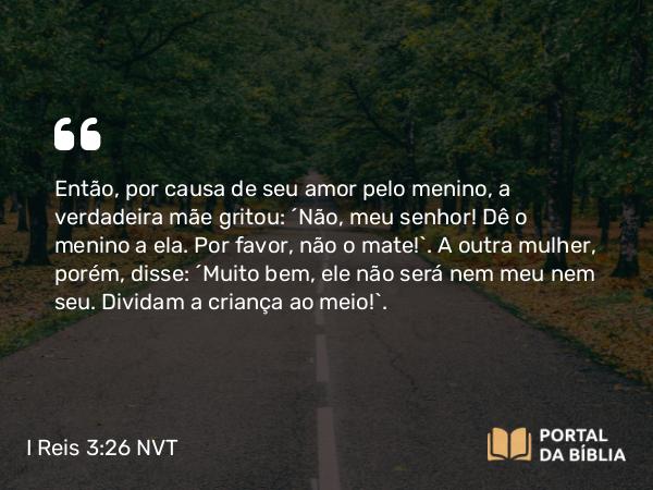 I Reis 3:26 NVT - Então, por causa de seu amor pelo menino, a verdadeira mãe gritou: “Não, meu senhor! Dê o menino a ela. Por favor, não o mate!”. A outra mulher, porém, disse: “Muito bem, ele não será nem meu nem seu. Dividam a criança ao meio!”.