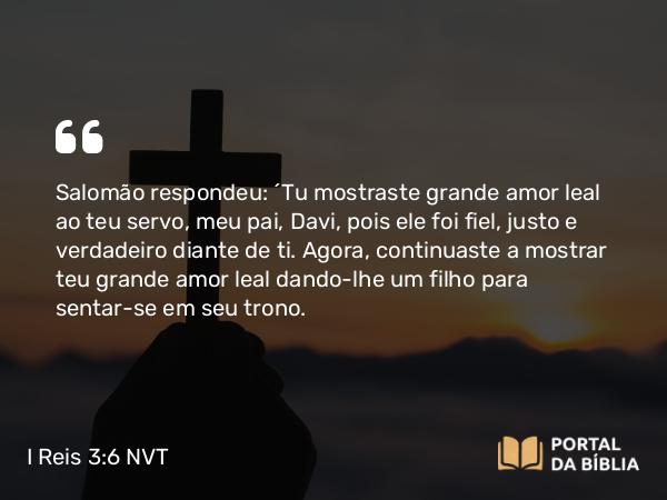 I Reis 3:6 NVT - Salomão respondeu: “Tu mostraste grande amor leal ao teu servo, meu pai, Davi, pois ele foi fiel, justo e verdadeiro diante de ti. Agora, continuaste a mostrar teu grande amor leal dando-lhe um filho para sentar-se em seu trono.