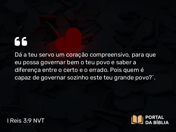 I Reis 3:9 NVT - Dá a teu servo um coração compreensivo, para que eu possa governar bem o teu povo e saber a diferença entre o certo e o errado. Pois quem é capaz de governar sozinho este teu grande povo?”.