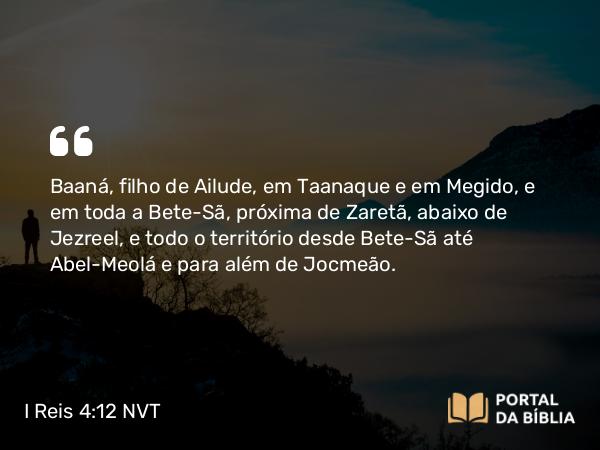 I Reis 4:12 NVT - Baaná, filho de Ailude, em Taanaque e em Megido, e em toda a Bete-Seã, próxima de Zaretã, abaixo de Jezreel, e todo o território desde Bete-Seã até Abel-Meolá e para além de Jocmeão.