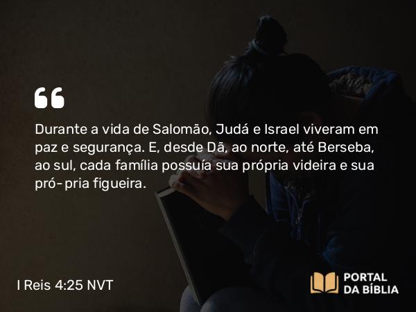 I Reis 4:25 NVT - Durante a vida de Salomão, Judá e Israel viveram em paz e segurança. E, desde Dã, ao norte, até Berseba, ao sul, cada família possuía sua própria videira e sua própria figueira.