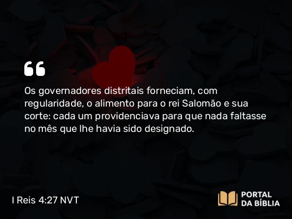 I Reis 4:27 NVT - Os governadores distritais forneciam, com regularidade, o alimento para o rei Salomão e sua corte: cada um providenciava para que nada faltasse no mês que lhe havia sido designado.