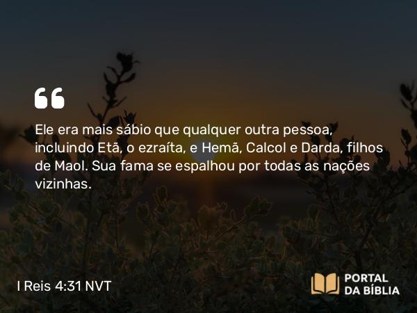 I Reis 4:31 NVT - Ele era mais sábio que qualquer outra pessoa, incluindo Etã, o ezraíta, e Hemã, Calcol e Darda, filhos de Maol. Sua fama se espalhou por todas as nações vizinhas.