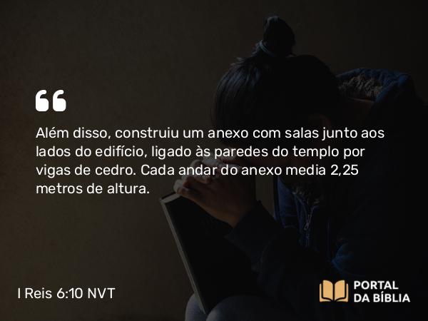 I Reis 6:10 NVT - Além disso, construiu um anexo com salas junto aos lados do edifício, ligado às paredes do templo por vigas de cedro. Cada andar do anexo media 2,25 metros de altura.