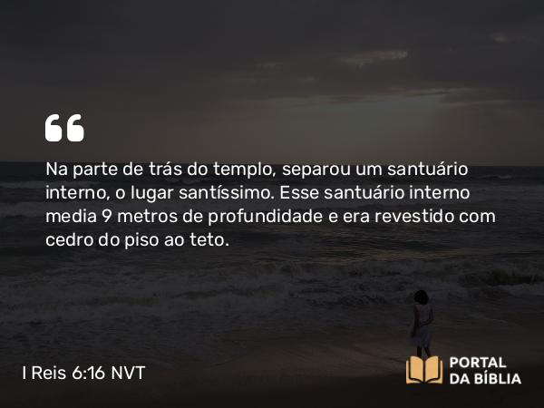 I Reis 6:16 NVT - Na parte de trás do templo, separou um santuário interno, o lugar santíssimo. Esse santuário interno media 9 metros de profundidade e era revestido com cedro do piso ao teto.