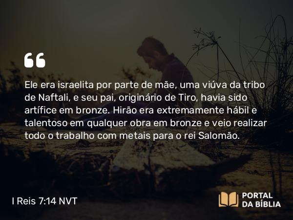 I Reis 7:14-15 NVT - Ele era israelita por parte de mãe, uma viúva da tribo de Naftali, e seu pai, originário de Tiro, havia sido artífice em bronze. Hirão era extremamente hábil e talentoso em qualquer obra em bronze e veio realizar todo o trabalho com metais para o rei Salomão.