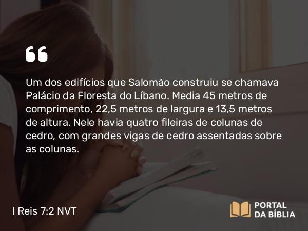 I Reis 7:2-5 NVT - Um dos edifícios que Salomão construiu se chamava Palácio da Floresta do Líbano. Media 45 metros de comprimento, 22,5 metros de largura e 13,5 metros de altura. Nele havia quatro fileiras de colunas de cedro, com grandes vigas de cedro assentadas sobre as colunas.