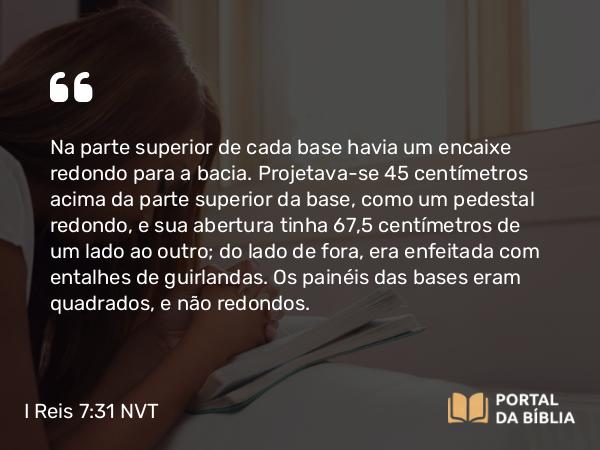 I Reis 7:31 NVT - Na parte superior de cada base havia um encaixe redondo para a bacia. Projetava-se 45 centímetros acima da parte superior da base, como um pedestal redondo, e sua abertura tinha 67,5 centímetros de um lado ao outro; do lado de fora, era enfeitada com entalhes de guirlandas. Os painéis das bases eram quadrados, e não redondos.