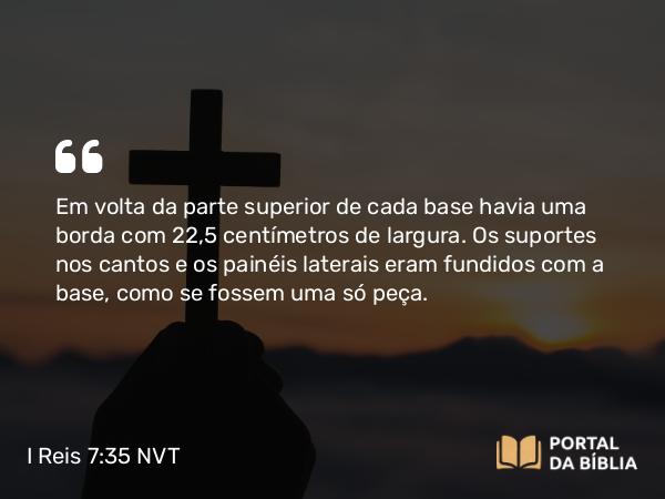 I Reis 7:35 NVT - Em volta da parte superior de cada base havia uma borda com 22,5 centímetros de largura. Os suportes nos cantos e os painéis laterais eram fundidos com a base, como se fossem uma só peça.