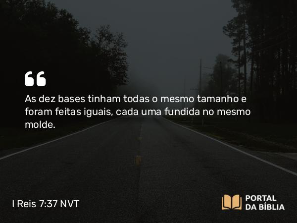 I Reis 7:37 NVT - As dez bases tinham todas o mesmo tamanho e foram feitas iguais, cada uma fundida no mesmo molde.