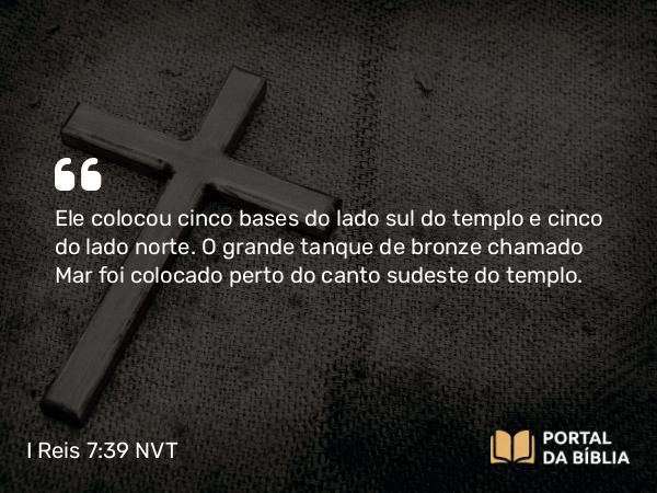 I Reis 7:39 NVT - Ele colocou cinco bases do lado sul do templo e cinco do lado norte. O grande tanque de bronze chamado Mar foi colocado perto do canto sudeste do templo.