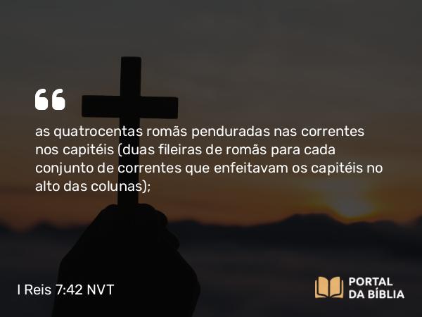 I Reis 7:42 NVT - as quatrocentas romãs penduradas nas correntes nos capitéis (duas fileiras de romãs para cada conjunto de correntes que enfeitavam os capitéis no alto das colunas);