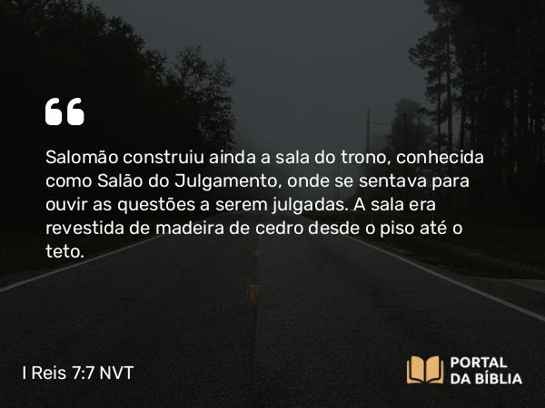 I Reis 7:7-8 NVT - Salomão construiu ainda a sala do trono, conhecida como Salão do Julgamento, onde se sentava para ouvir as questões a serem julgadas. A sala era revestida de madeira de cedro desde o piso até o teto.