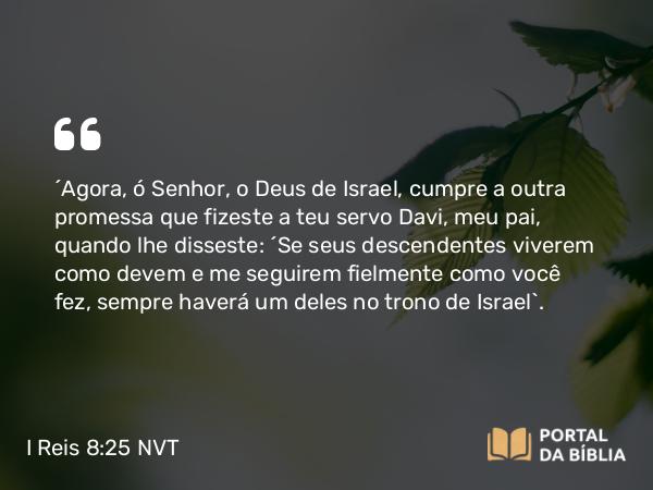 I Reis 8:25 NVT - “Agora, ó SENHOR, o Deus de Israel, cumpre a outra promessa que fizeste a teu servo Davi, meu pai, quando lhe disseste: ‘Se seus descendentes viverem como devem e me seguirem fielmente como você fez, sempre haverá um deles no trono de Israel’.