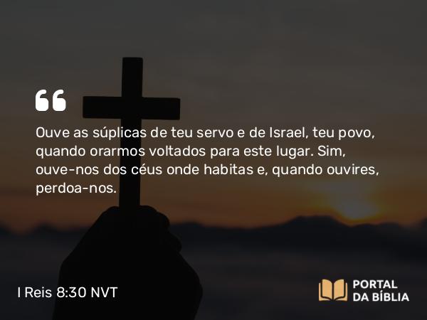 I Reis 8:30 NVT - Ouve as súplicas de teu servo e de Israel, teu povo, quando orarmos voltados para este lugar. Sim, ouve-nos dos céus onde habitas e, quando ouvires, perdoa-nos.