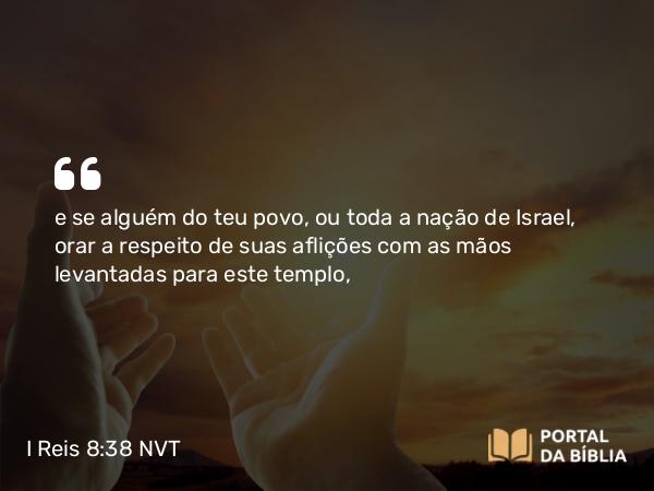 I Reis 8:38 NVT - e se alguém do teu povo, ou toda a nação de Israel, orar a respeito de suas aflições com as mãos levantadas para este templo,