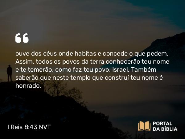 I Reis 8:43 NVT - ouve dos céus onde habitas e concede o que pedem. Assim, todos os povos da terra conhecerão teu nome e te temerão, como faz teu povo, Israel. Também saberão que neste templo que construí teu nome é honrado.