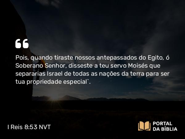 I Reis 8:53 NVT - Pois, quando tiraste nossos antepassados do Egito, ó Soberano SENHOR, disseste a teu servo Moisés que separarias Israel de todas as nações da terra para ser tua propriedade especial”.