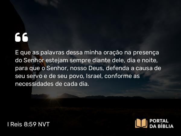 I Reis 8:59 NVT - E que as palavras dessa minha oração na presença do SENHOR estejam sempre diante dele, dia e noite, para que o SENHOR, nosso Deus, defenda a causa de seu servo e de seu povo, Israel, conforme as necessidades de cada dia.