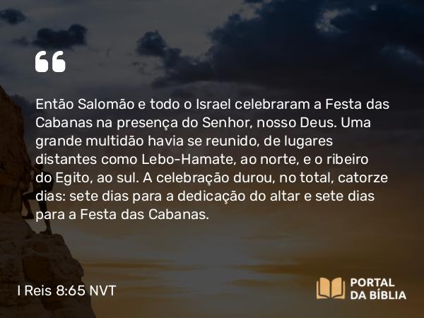 I Reis 8:65 NVT - Então Salomão e todo o Israel celebraram a Festa das Cabanas na presença do SENHOR, nosso Deus. Uma grande multidão havia se reunido, de lugares distantes como Lebo-Hamate, ao norte, e o ribeiro do Egito, ao sul. A celebração durou, no total, catorze dias: sete dias para a dedicação do altar e sete dias para a Festa das Cabanas.