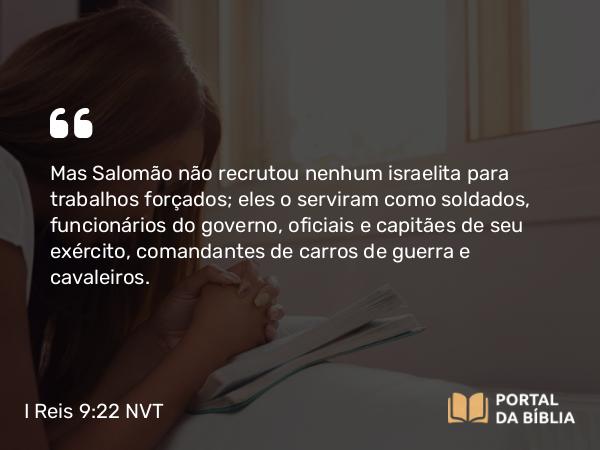 I Reis 9:22 NVT - Mas Salomão não recrutou nenhum israelita para trabalhos forçados; eles o serviram como soldados, funcionários do governo, oficiais e capitães de seu exército, comandantes de carros de guerra e cavaleiros.