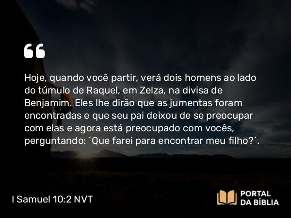 I Samuel 10:2 NVT - Hoje, quando você partir, verá dois homens ao lado do túmulo de Raquel, em Zelza, na divisa de Benjamim. Eles lhe dirão que as jumentas foram encontradas e que seu pai deixou de se preocupar com elas e agora está preocupado com vocês, perguntando: ‘Que farei para encontrar meu filho?’.