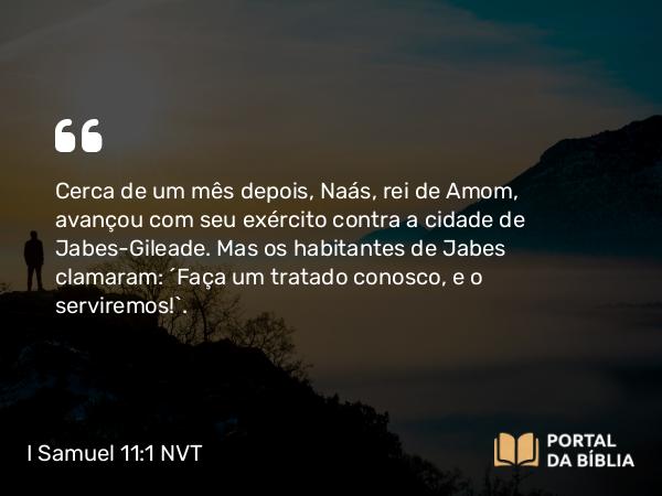 I Samuel 11:1 NVT - Cerca de um mês depois, Naás, rei de Amom, avançou com seu exército contra a cidade de Jabes-Gileade. Mas os habitantes de Jabes clamaram: “Faça um tratado conosco, e o serviremos!”.