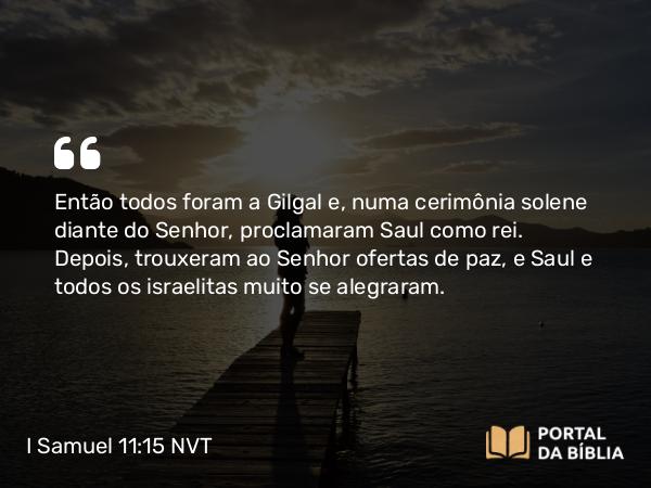 I Samuel 11:15 NVT - Então todos foram a Gilgal e, numa cerimônia solene diante do SENHOR, proclamaram Saul como rei. Depois, trouxeram ao SENHOR ofertas de paz, e Saul e todos os israelitas muito se alegraram.