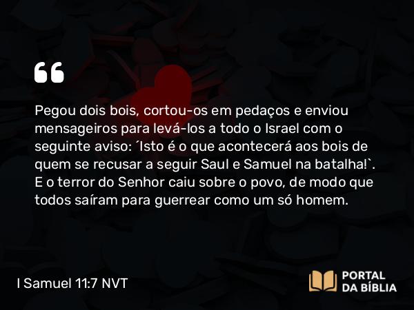 I Samuel 11:7 NVT - Pegou dois bois, cortou-os em pedaços e enviou mensageiros para levá-los a todo o Israel com o seguinte aviso: “Isto é o que acontecerá aos bois de quem se recusar a seguir Saul e Samuel na batalha!”. E o terror do SENHOR caiu sobre o povo, de modo que todos saíram para guerrear como um só homem.