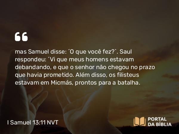 I Samuel 13:11 NVT - mas Samuel disse: “O que você fez?”. Saul respondeu: “Vi que meus homens estavam debandando, e que o senhor não chegou no prazo que havia prometido. Além disso, os filisteus estavam em Micmás, prontos para a batalha.