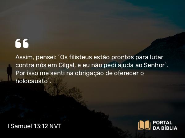 I Samuel 13:12 NVT - Assim, pensei: ‘Os filisteus estão prontos para lutar contra nós em Gilgal, e eu não pedi ajuda ao SENHOR’. Por isso me senti na obrigação de oferecer o holocausto”.