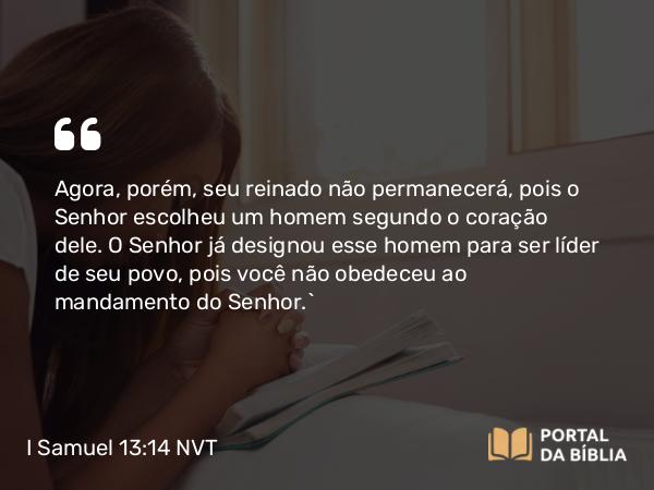 I Samuel 13:14 NVT - Agora, porém, seu reinado não permanecerá, pois o SENHOR escolheu um homem segundo o coração dele. O SENHOR já designou esse homem para ser líder de seu povo, pois você não obedeceu ao mandamento do SENHOR.”