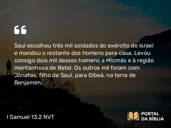 I Samuel 13:2 NVT - Saul escolheu três mil soldados do exército de Israel e mandou o restante dos homens para casa. Levou consigo dois mil desses homens a Micmás e à região montanhosa de Betel. Os outros mil foram com Jônatas, filho de Saul, para Gibeá, na terra de Benjamim.