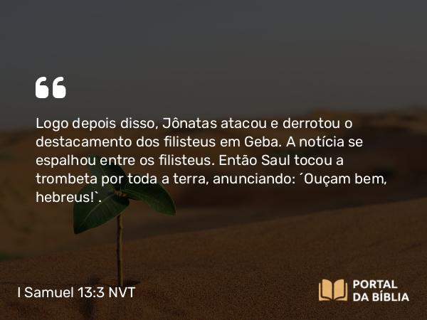 I Samuel 13:3 NVT - Logo depois disso, Jônatas atacou e derrotou o destacamento dos filisteus em Geba. A notícia se espalhou entre os filisteus. Então Saul tocou a trombeta por toda a terra, anunciando: “Ouçam bem, hebreus!”.